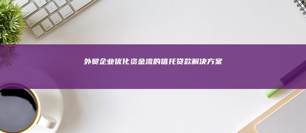 外贸企业优化资金流的信托贷款解决方案