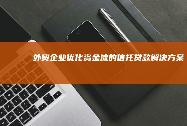 外贸企业优化资金流的信托贷款解决方案